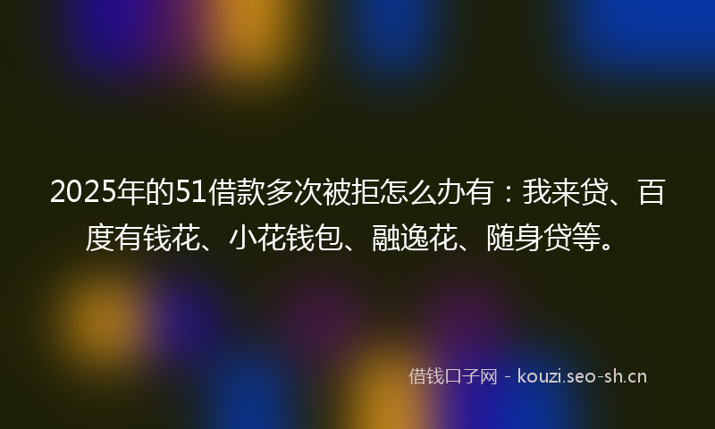 2025年的51借款多次被拒怎么办有：我来贷、百度有钱花、小花钱包、融逸花、随身贷等。