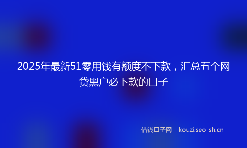 2025年最新51零用钱有额度不下款，汇总五个网贷黑户必下款的口子