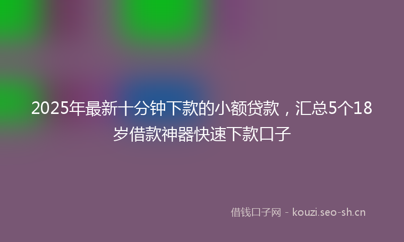 2025年最新十分钟下款的小额贷款，汇总5个18岁借款神器快速下款口子