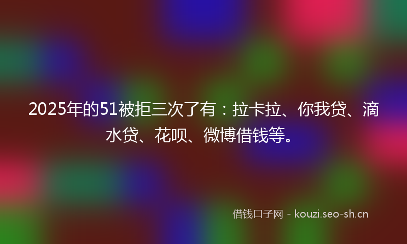 2025年的51被拒三次了有：拉卡拉、你我贷、滴水贷、花呗、微博借钱等。