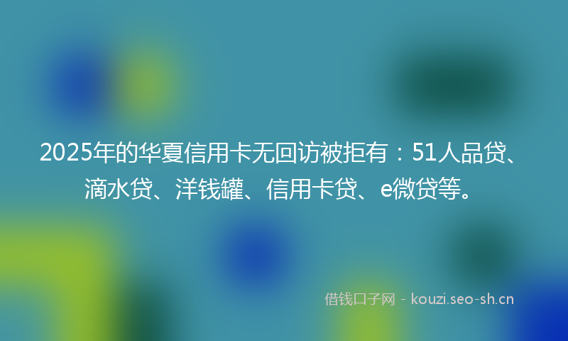 2025年的华夏信用卡无回访被拒有：51人品贷、滴水贷、洋钱罐、信用卡贷、e微贷等。