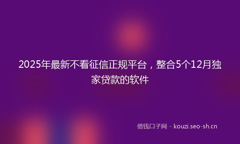 2025年最新不看征信正规平台，整合5个12月独家贷款的软件