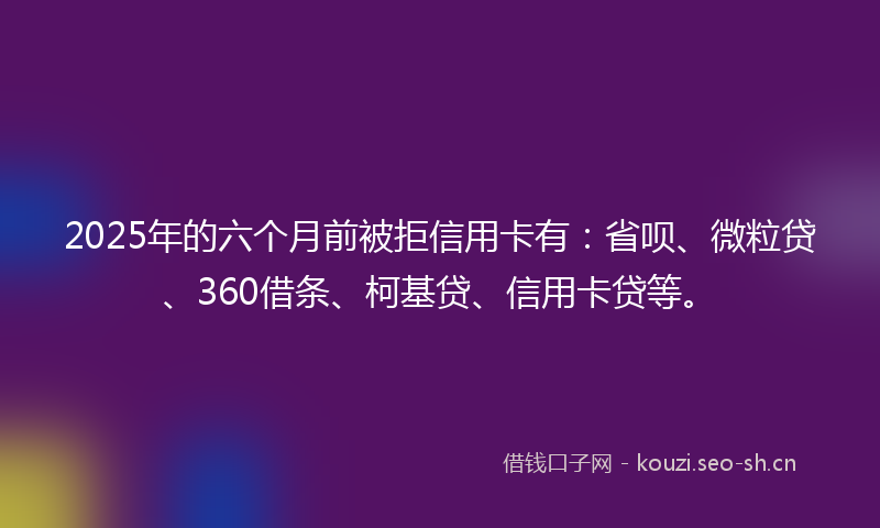 2025年的六个月前被拒信用卡有：省呗、微粒贷、360借条、柯基贷、信用卡贷等。