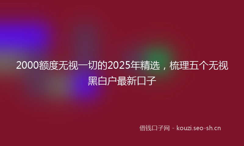 2000额度无视一切的2025年精选，梳理五个无视黑白户最新口子