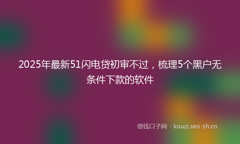 2025年最新51闪电贷初审不过，梳理5个黑户无条件下款的软件