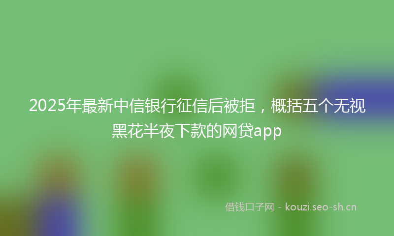 2025年最新中信银行征信后被拒，概括五个无视黑花半夜下款的网贷app