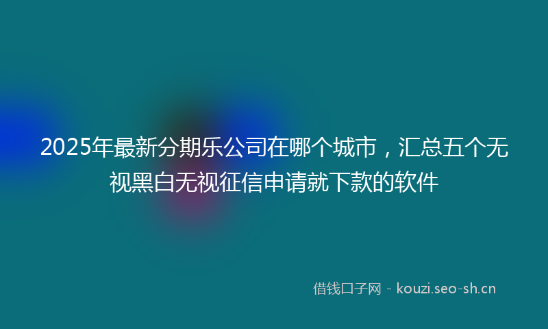 2025年最新分期乐公司在哪个城市，汇总五个无视黑白无视征信申请就下款的软件