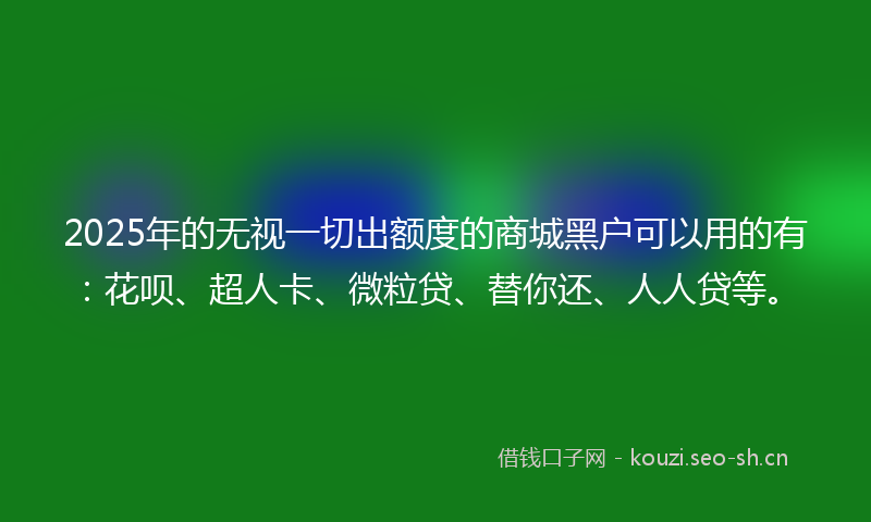 2025年的无视一切出额度的商城黑户可以用的有：花呗、超人卡、微粒贷、替你还、人人贷等。