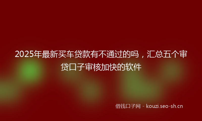 2025年最新买车贷款有不通过的吗，汇总五个审贷口子审核加快的软件