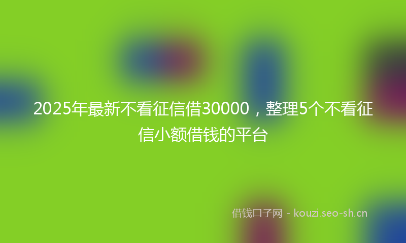 2025年最新不看征信借30000，整理5个不看征信小额借钱的平台