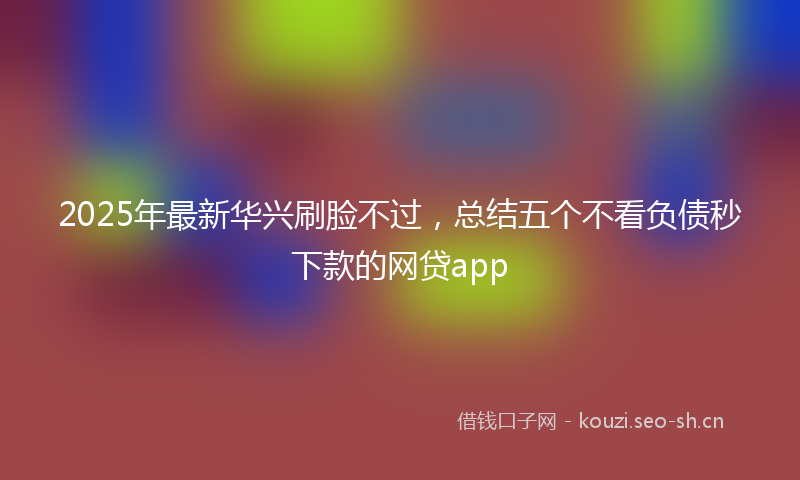 2025年最新华兴刷脸不过，总结五个不看负债秒下款的网贷app