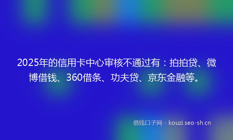 2025年的信用卡中心审核不通过有：拍拍贷、微博借钱、360借条、功夫贷、京东金融等。