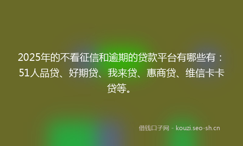 2025年的不看征信和逾期的贷款平台有哪些有：51人品贷、好期贷、我来贷、惠商贷、维信卡卡贷等。