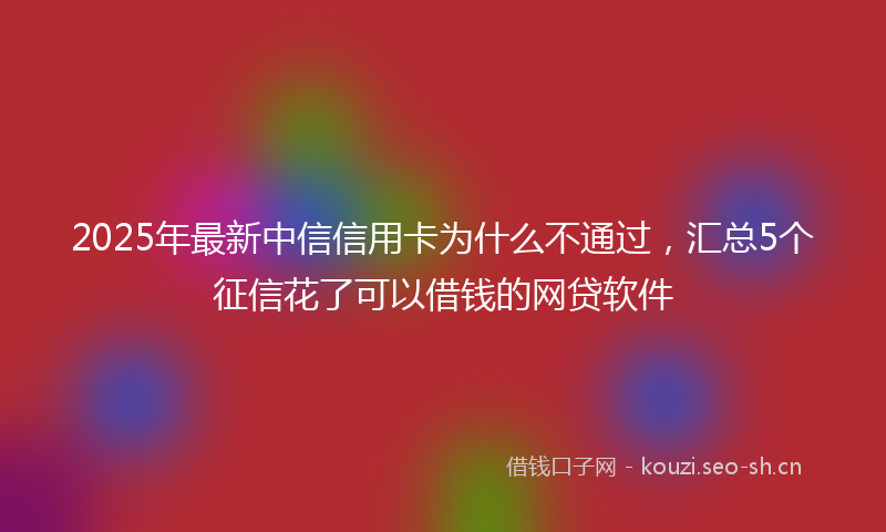 2025年最新中信信用卡为什么不通过，汇总5个征信花了可以借钱的网贷软件