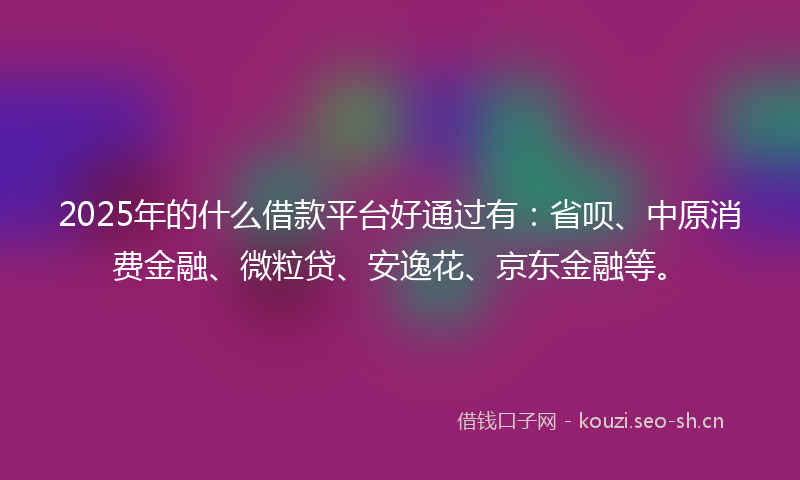 2025年的什么借款平台好通过有：省呗、中原消费金融、微粒贷、安逸花、京东金融等。