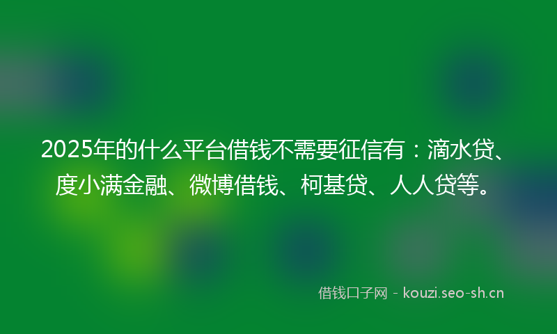 2025年的什么平台借钱不需要征信有：滴水贷、度小满金融、微博借钱、柯基贷、人人贷等。