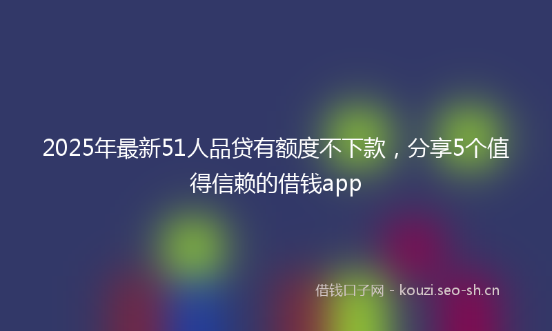 2025年最新51人品贷有额度不下款，分享5个值得信赖的借钱app