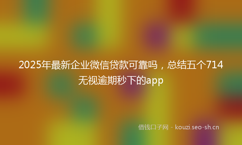 2025年最新企业微信贷款可靠吗，总结五个714无视逾期秒下的app