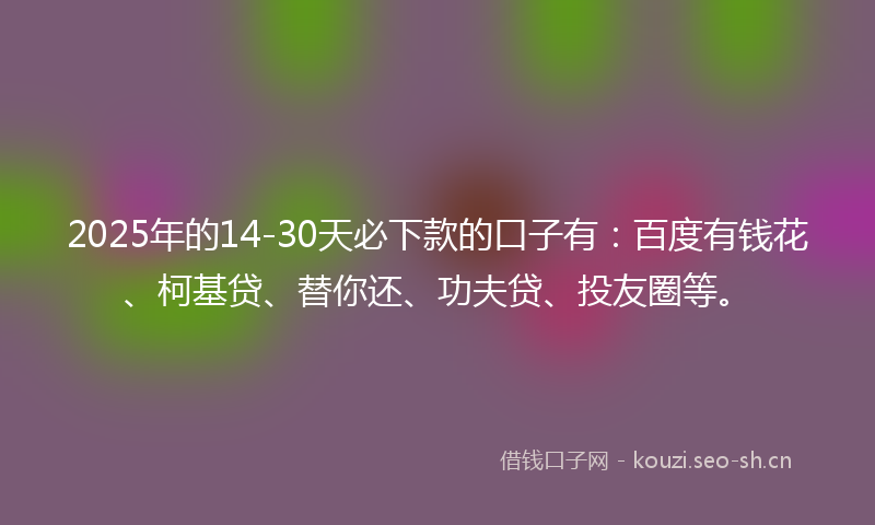 2025年的14-30天必下款的口子有：百度有钱花、柯基贷、替你还、功夫贷、投友圈等。