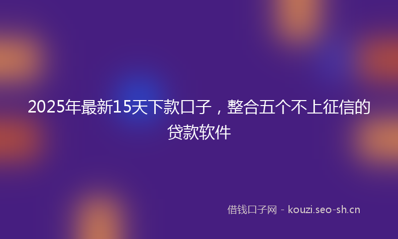 2025年最新15天下款口子，整合五个不上征信的贷款软件