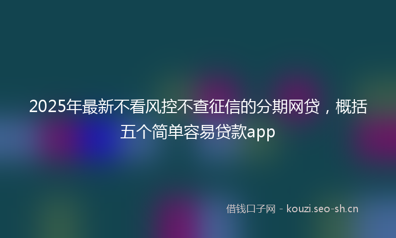 2025年最新不看风控不查征信的分期网贷，概括五个简单容易贷款app