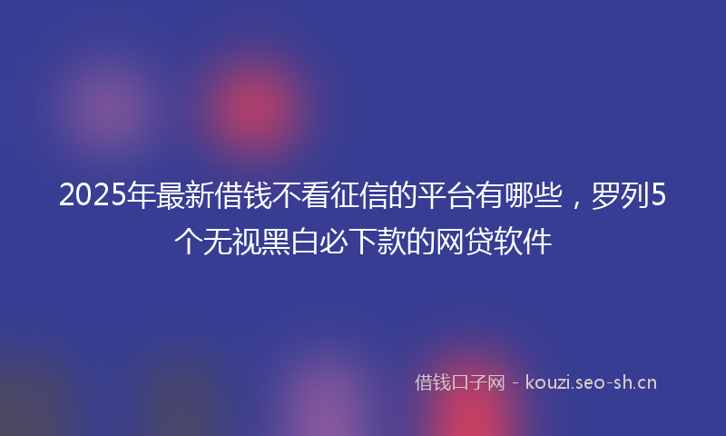 2025年最新借钱不看征信的平台有哪些，罗列5个无视黑白必下款的网贷软件