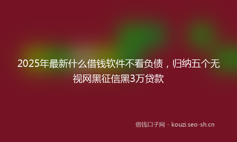 2025年最新什么借钱软件不看负债，归纳五个无视网黑征信黑3万贷款