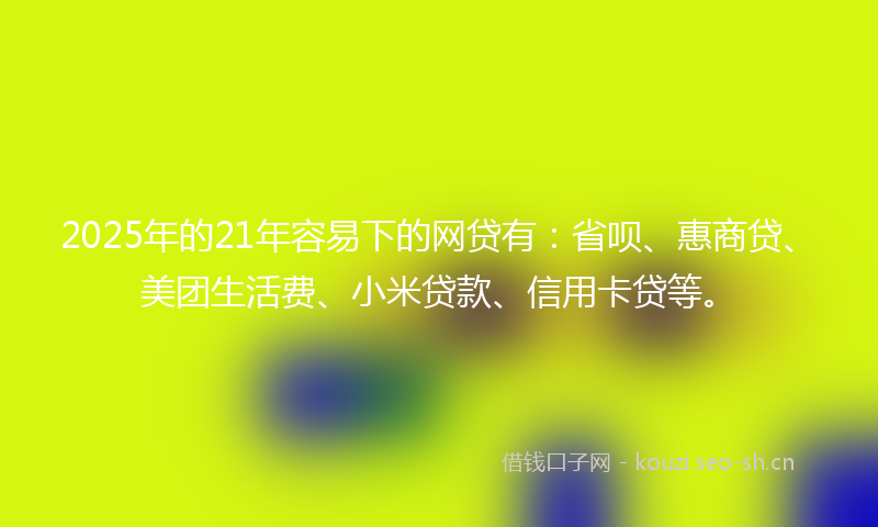 2025年的21年容易下的网贷有：省呗、惠商贷、美团生活费、小米贷款、信用卡贷等。