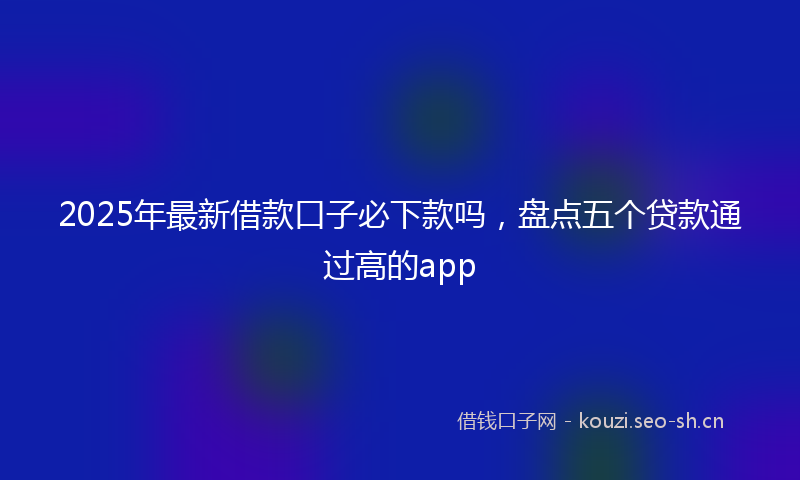 2025年最新借款口子必下款吗，盘点五个贷款通过高的app