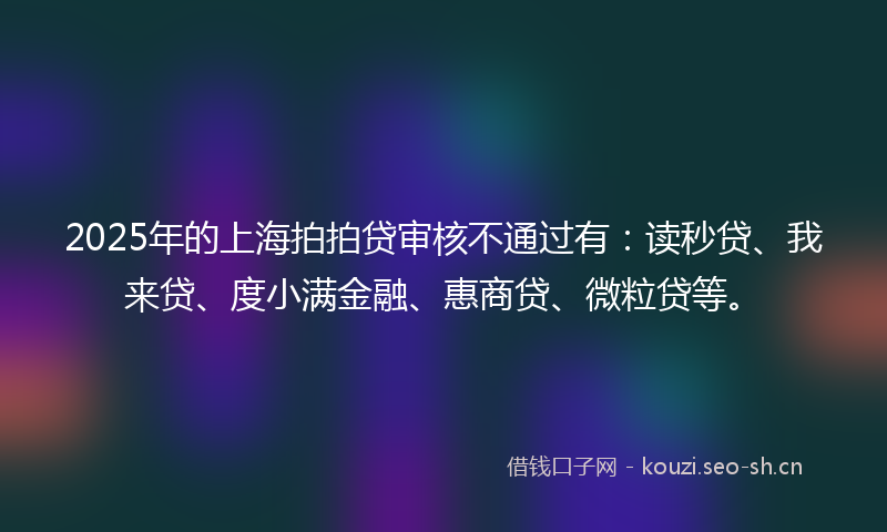 2025年的上海拍拍贷审核不通过有：读秒贷、我来贷、度小满金融、惠商贷、微粒贷等。
