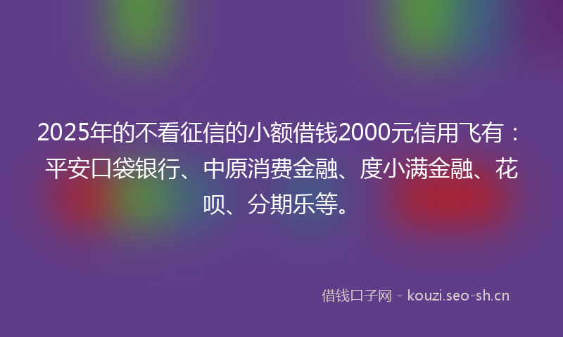 2025年的不看征信的小额借钱2000元信用飞有：平安口袋银行、中原消费金融、度小满金融、花呗、分期乐等。