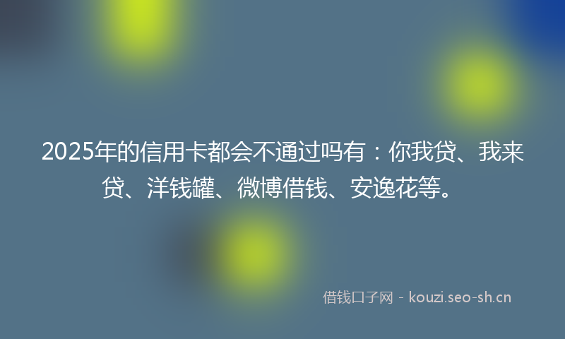 2025年的信用卡都会不通过吗有：你我贷、我来贷、洋钱罐、微博借钱、安逸花等。