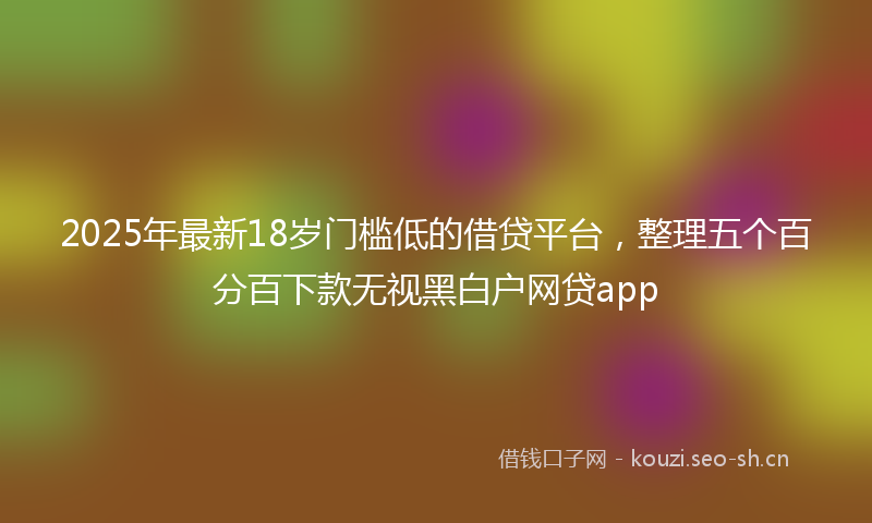 2025年最新18岁门槛低的借贷平台，整理五个百分百下款无视黑白户网贷app