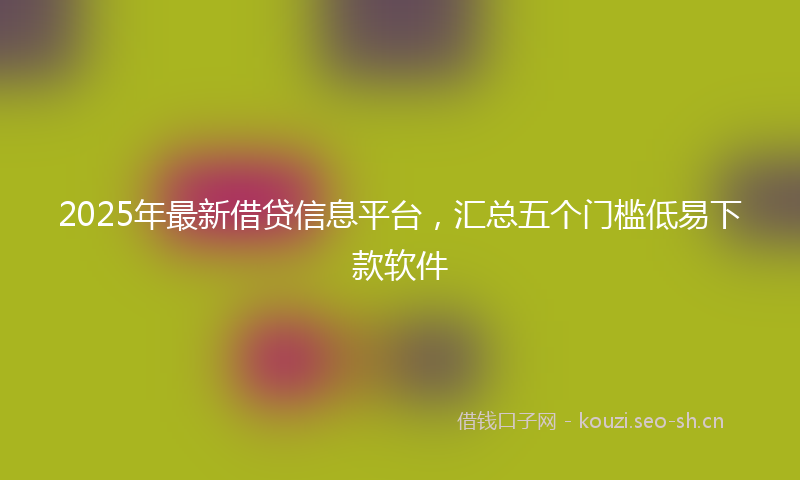 2025年最新借贷信息平台，汇总五个门槛低易下款软件