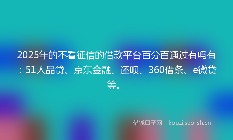 2025年的不看征信的借款平台百分百通过有吗有：51人品贷、京东金融、还呗、360借条、e微贷等。
