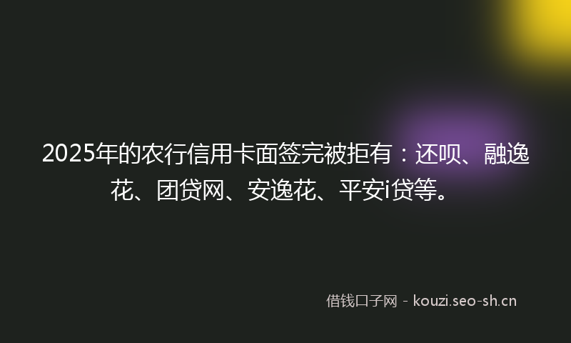2025年的农行信用卡面签完被拒有:还呗、融逸花、团贷网、安逸花、平安i贷等。