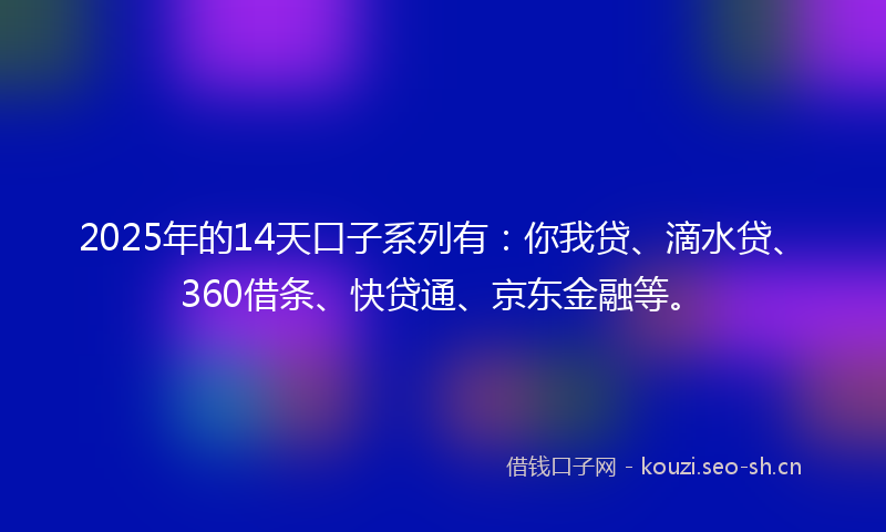 2025年的14天口子系列有：你我贷、滴水贷、360借条、快贷通、京东金融等。