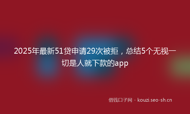2025年最新51贷申请29次被拒，总结5个无视一切是人就下款的app