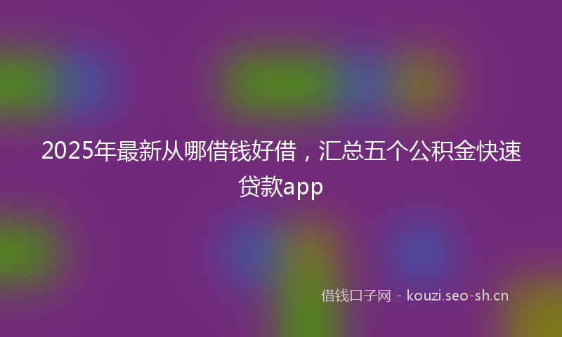 2025年最新从哪借钱好借,汇总五个公积金快速贷款app