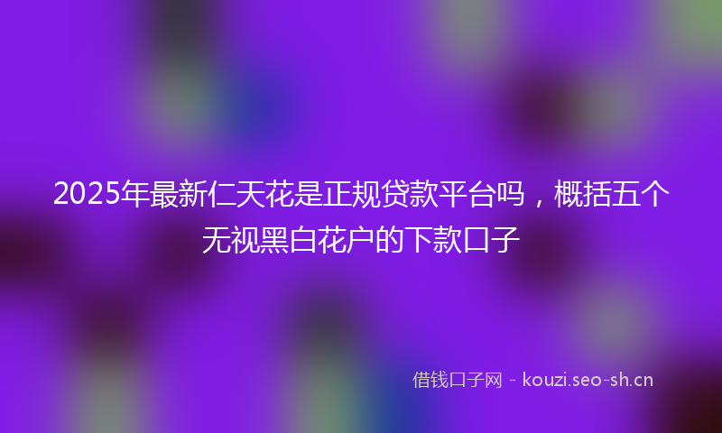 2025年最新仁天花是正规贷款平台吗，概括五个无视黑白花户的下款口子