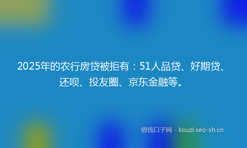 2025年的农行房贷被拒有：51人品贷、好期贷、还呗、投友圈、京东金融等。