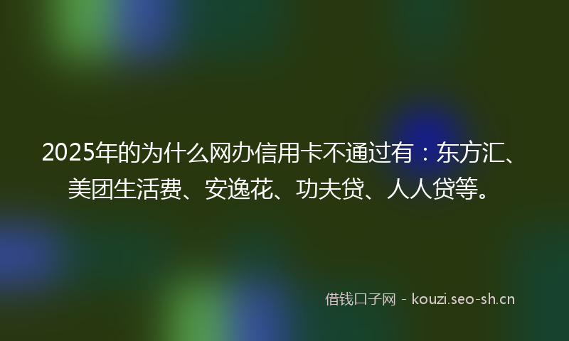 2025年的为什么网办信用卡不通过有：东方汇、美团生活费、安逸花、功夫贷、人人贷等。