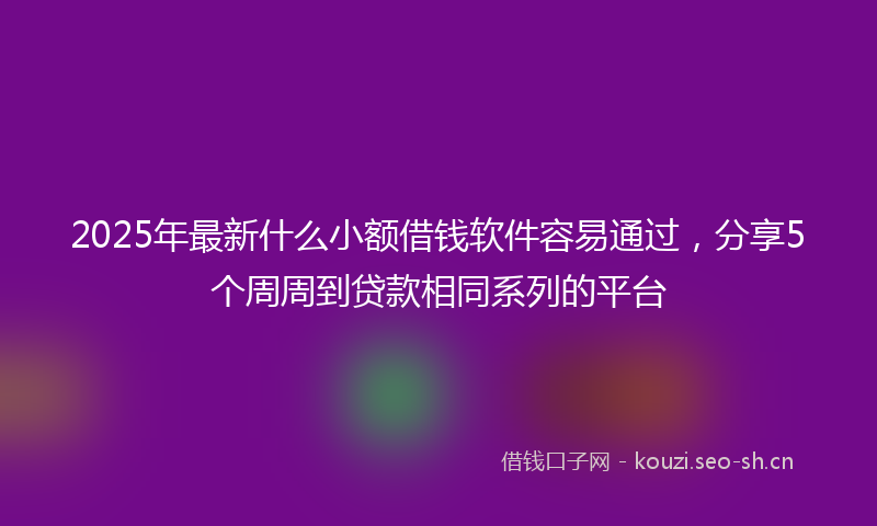 2025年最新什么小额借钱软件容易通过，分享5个周周到贷款相同系列的平台