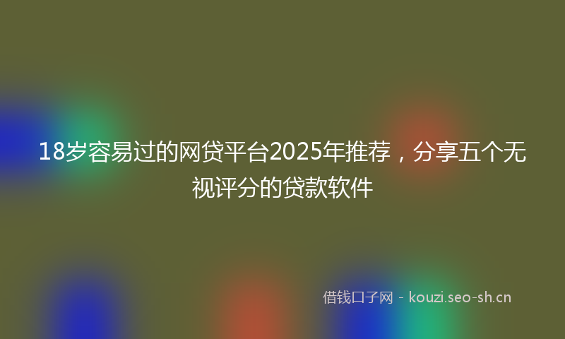 18岁容易过的网贷平台2025年推荐，分享五个无视评分的贷款软件
