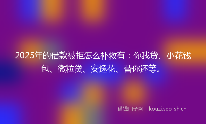 2025年的借款被拒怎么补救有：你我贷、小花钱包、微粒贷、安逸花、替你还等。