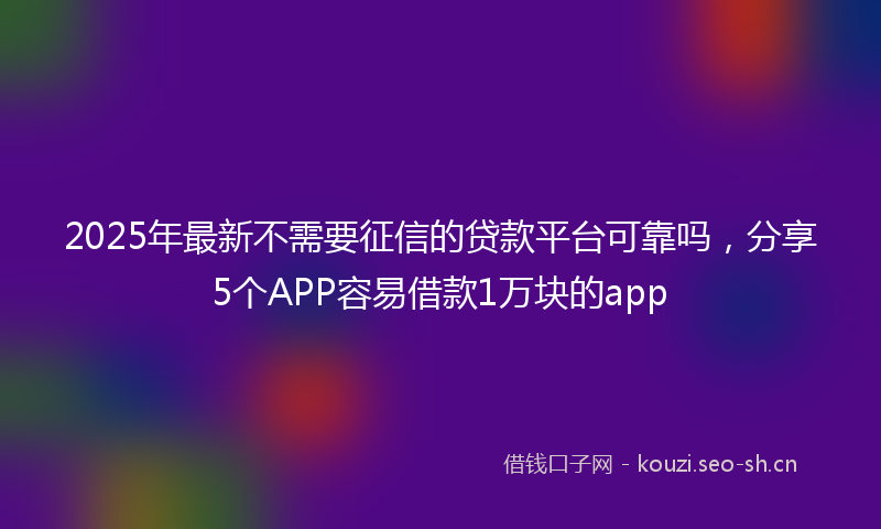 2025年最新不需要征信的贷款平台可靠吗，分享5个APP容易借款1万块的app