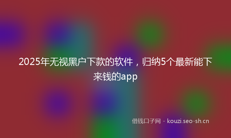 2025年无视黑户下款的软件，归纳5个最新能下来钱的app