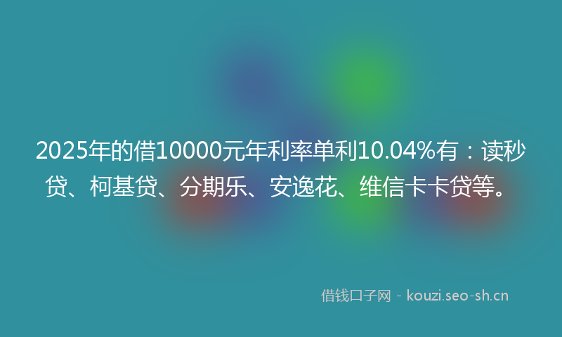 2025年的借10000元年利率单利10.04%有：读秒贷、柯基贷、分期乐、安逸花、维信卡卡贷等。