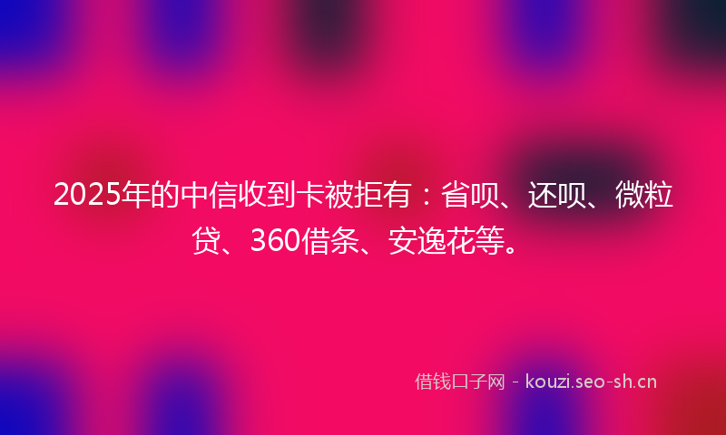2025年的中信收到卡被拒有：省呗、还呗、微粒贷、360借条、安逸花等。