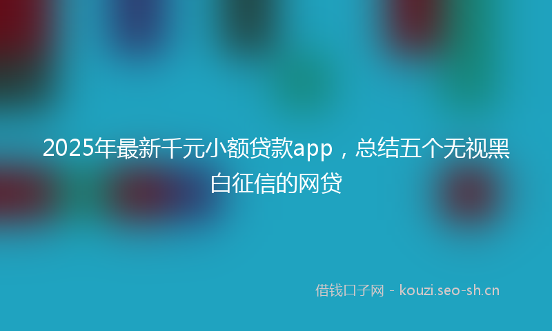 2025年最新千元小额贷款app，总结五个无视黑白征信的网贷